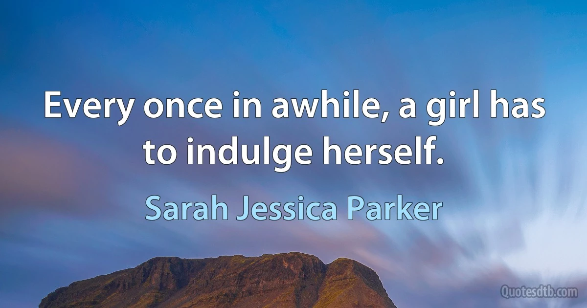 Every once in awhile, a girl has to indulge herself. (Sarah Jessica Parker)