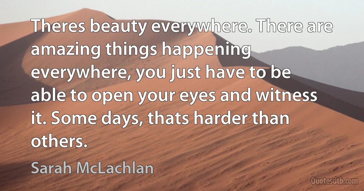 Theres beauty everywhere. There are amazing things happening everywhere, you just have to be able to open your eyes and witness it. Some days, thats harder than others. (Sarah McLachlan)