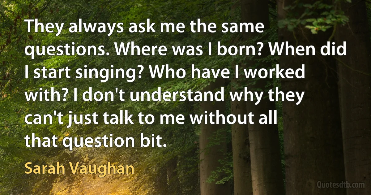 They always ask me the same questions. Where was I born? When did I start singing? Who have I worked with? I don't understand why they can't just talk to me without all that question bit. (Sarah Vaughan)