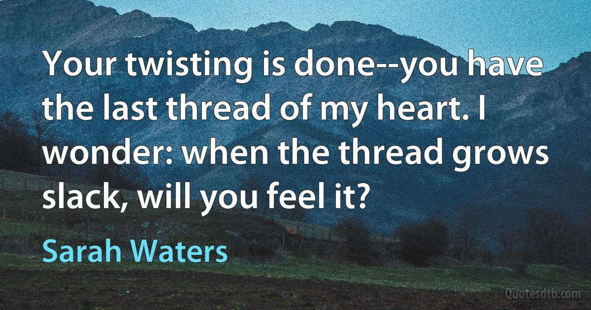 Your twisting is done--you have the last thread of my heart. I wonder: when the thread grows slack, will you feel it? (Sarah Waters)