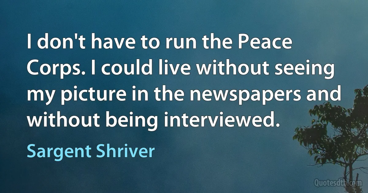 I don't have to run the Peace Corps. I could live without seeing my picture in the newspapers and without being interviewed. (Sargent Shriver)