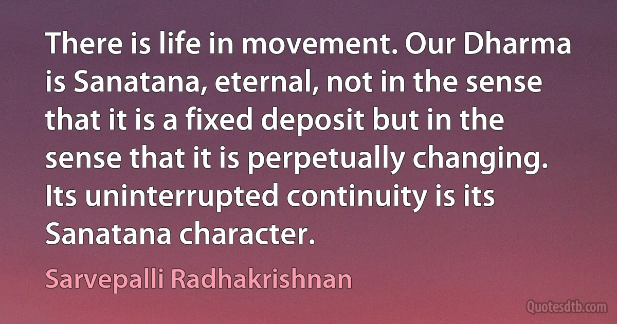 There is life in movement. Our Dharma is Sanatana, eternal, not in the sense that it is a fixed deposit but in the sense that it is perpetually changing. Its uninterrupted continuity is its Sanatana character. (Sarvepalli Radhakrishnan)