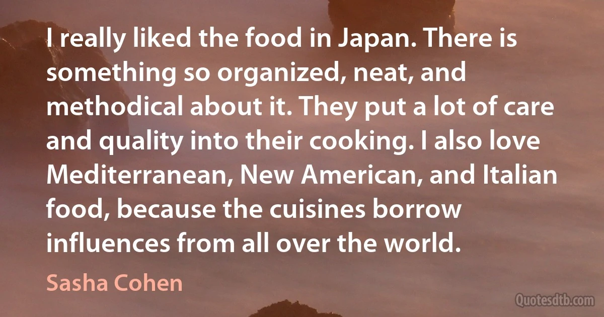 I really liked the food in Japan. There is something so organized, neat, and methodical about it. They put a lot of care and quality into their cooking. I also love Mediterranean, New American, and Italian food, because the cuisines borrow influences from all over the world. (Sasha Cohen)