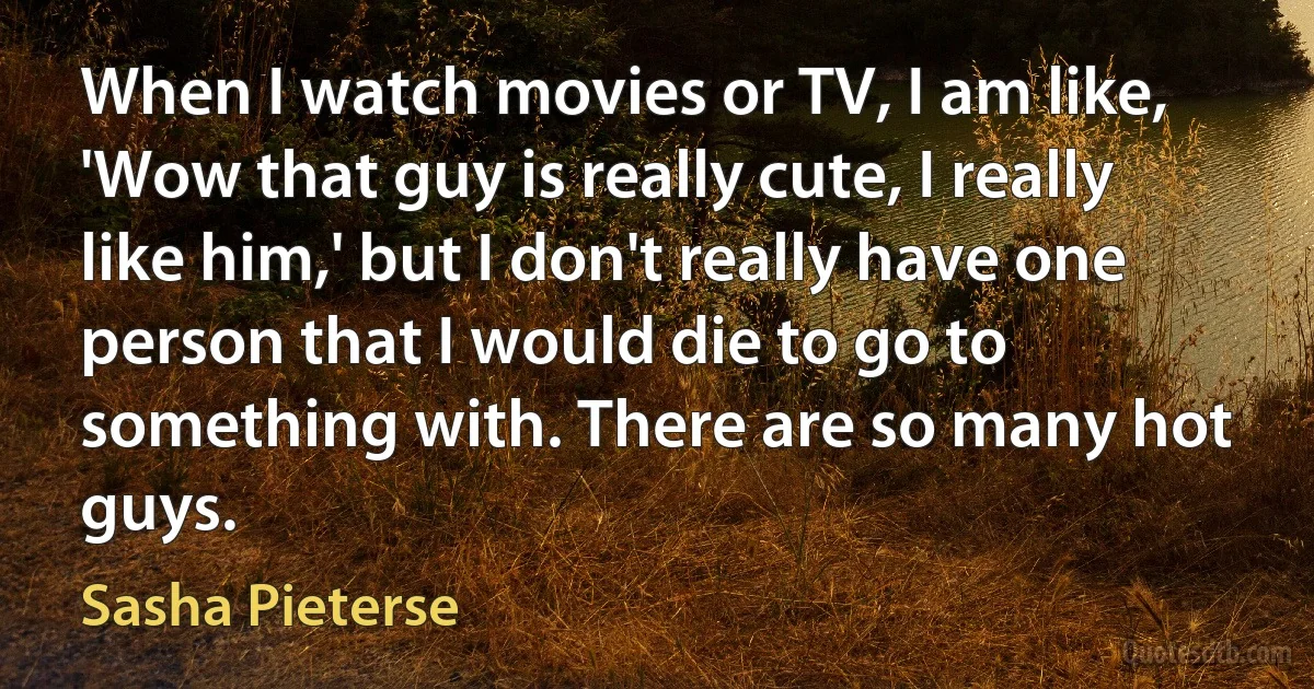 When I watch movies or TV, I am like, 'Wow that guy is really cute, I really like him,' but I don't really have one person that I would die to go to something with. There are so many hot guys. (Sasha Pieterse)