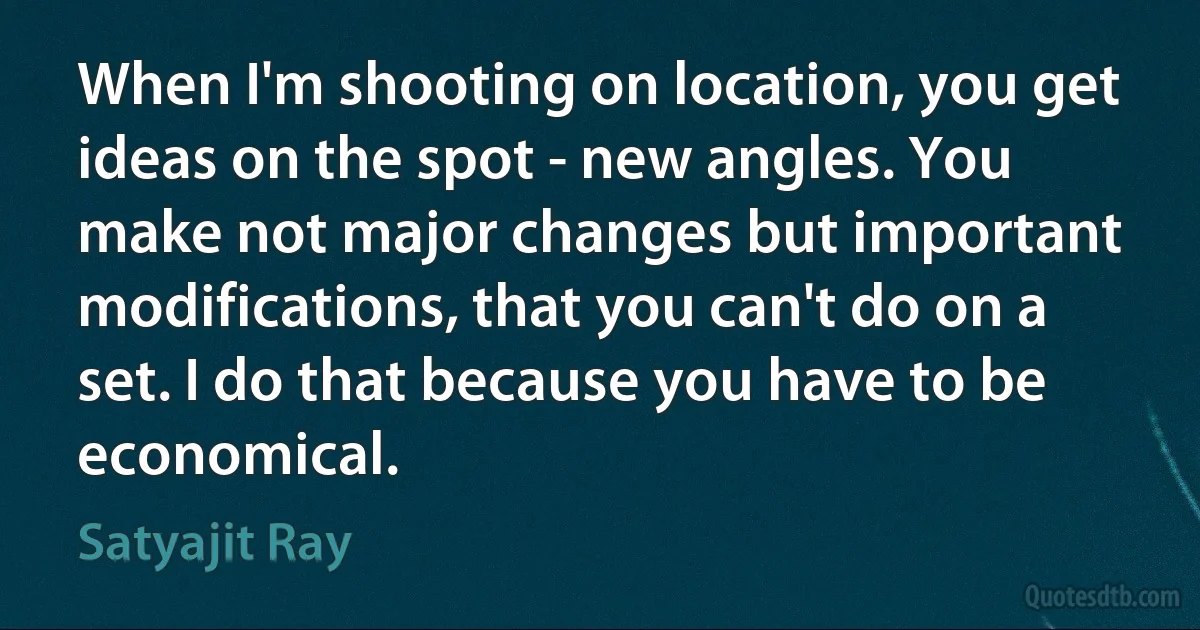 When I'm shooting on location, you get ideas on the spot - new angles. You make not major changes but important modifications, that you can't do on a set. I do that because you have to be economical. (Satyajit Ray)