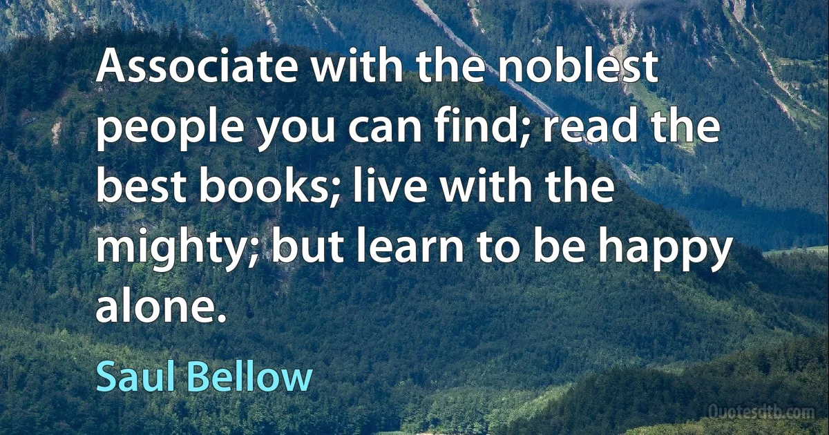 Associate with the noblest people you can find; read the best books; live with the mighty; but learn to be happy alone. (Saul Bellow)