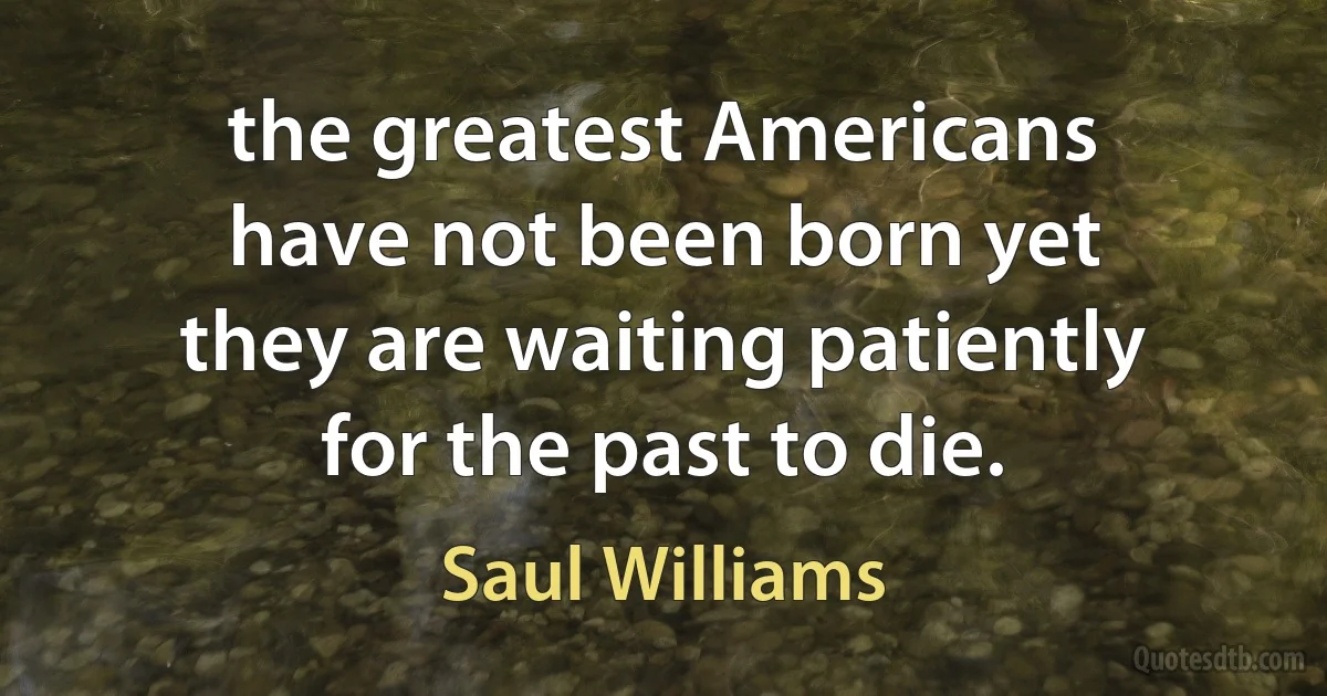 the greatest Americans
have not been born yet
they are waiting patiently
for the past to die. (Saul Williams)