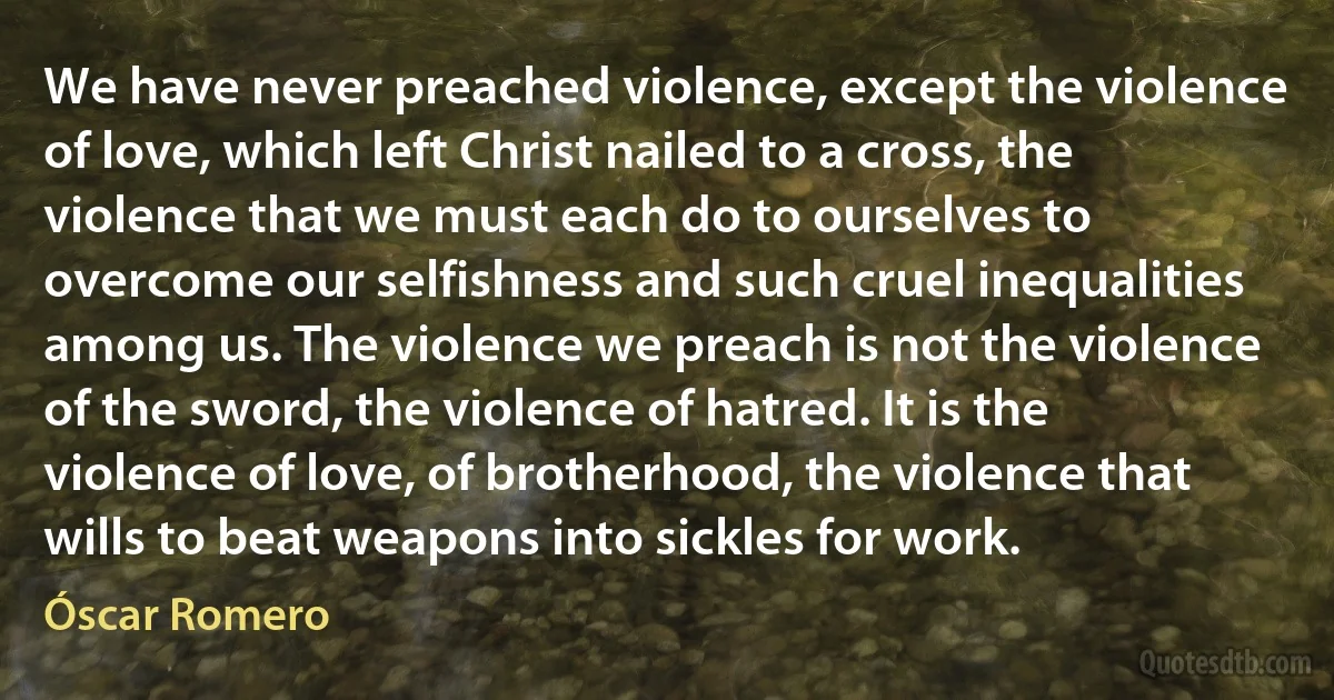 We have never preached violence, except the violence of love, which left Christ nailed to a cross, the violence that we must each do to ourselves to overcome our selfishness and such cruel inequalities among us. The violence we preach is not the violence of the sword, the violence of hatred. It is the violence of love, of brotherhood, the violence that wills to beat weapons into sickles for work. (Óscar Romero)