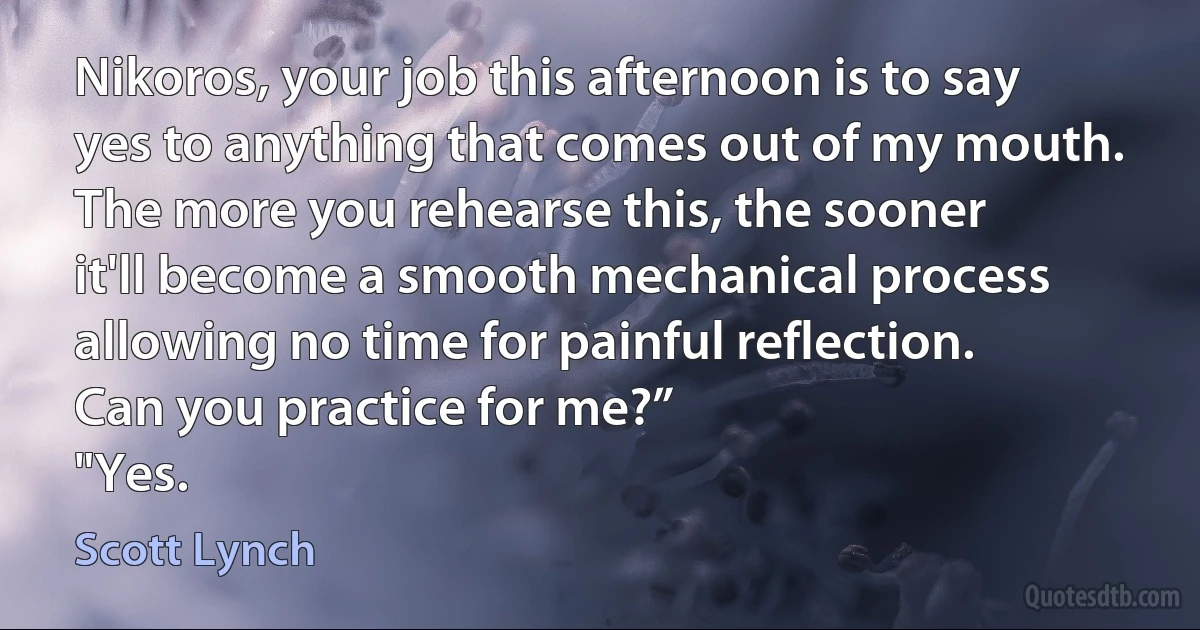 Nikoros, your job this afternoon is to say yes to anything that comes out of my mouth. The more you rehearse this, the sooner it'll become a smooth mechanical process allowing no time for painful reflection. Can you practice for me?”
"Yes. (Scott Lynch)