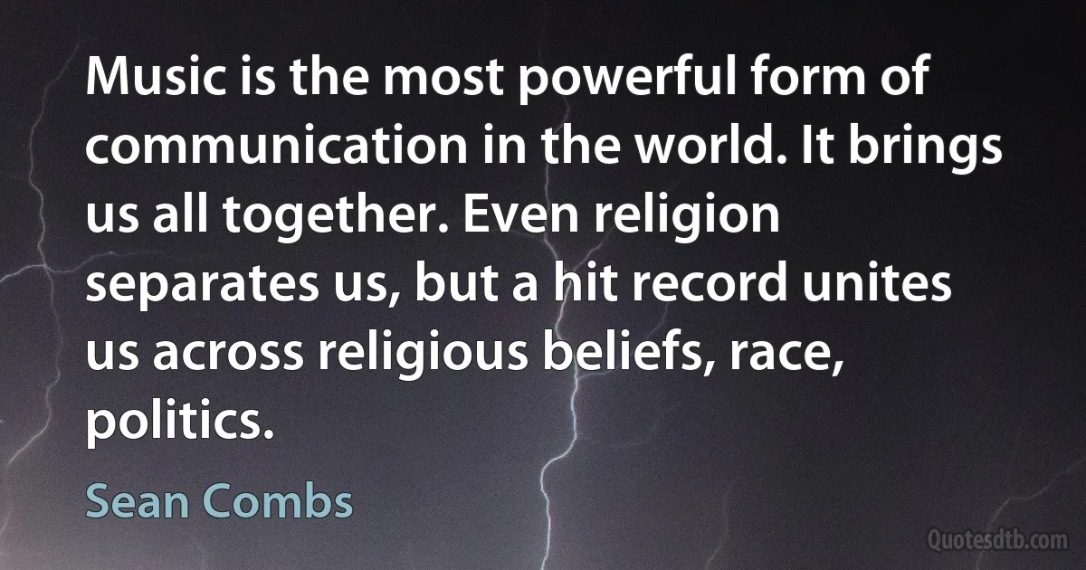 Music is the most powerful form of communication in the world. It brings us all together. Even religion separates us, but a hit record unites us across religious beliefs, race, politics. (Sean Combs)