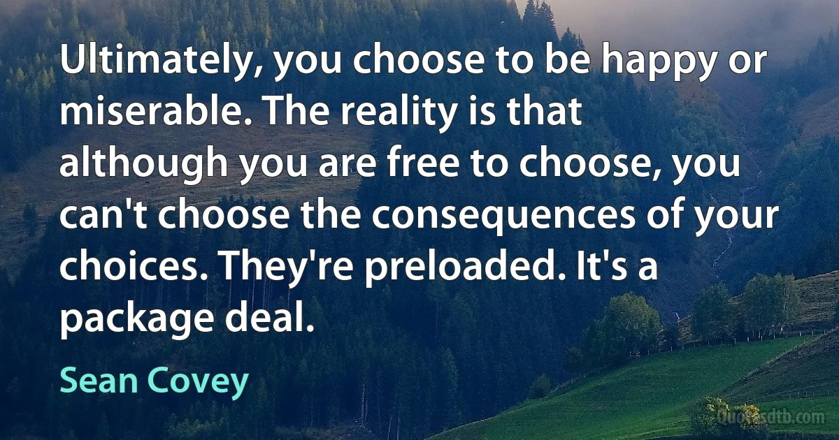 Ultimately, you choose to be happy or miserable. The reality is that although you are free to choose, you can't choose the consequences of your choices. They're preloaded. It's a package deal. (Sean Covey)