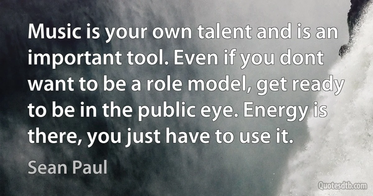 Music is your own talent and is an important tool. Even if you dont want to be a role model, get ready to be in the public eye. Energy is there, you just have to use it. (Sean Paul)