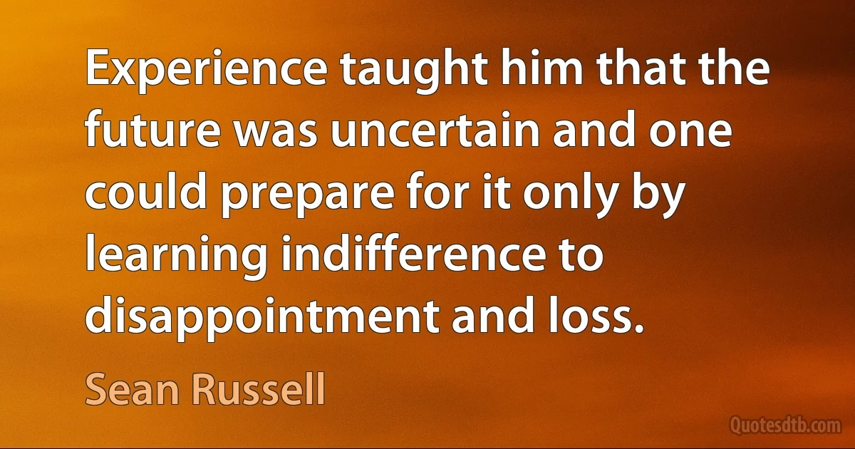 Experience taught him that the future was uncertain and one could prepare for it only by learning indifference to disappointment and loss. (Sean Russell)