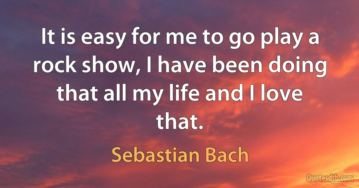 It is easy for me to go play a rock show, I have been doing that all my life and I love that. (Sebastian Bach)