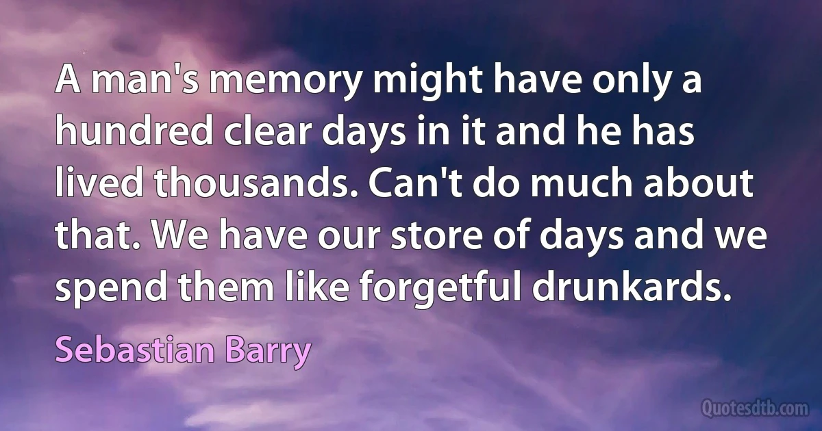 A man's memory might have only a hundred clear days in it and he has lived thousands. Can't do much about that. We have our store of days and we spend them like forgetful drunkards. (Sebastian Barry)