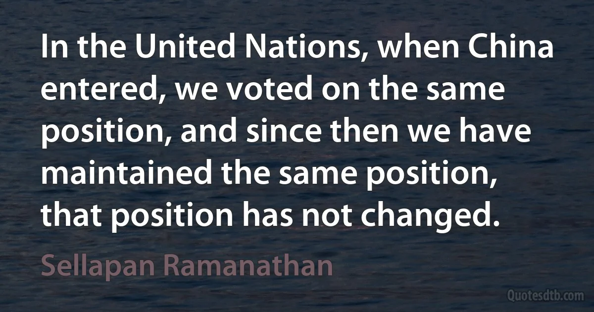 In the United Nations, when China entered, we voted on the same position, and since then we have maintained the same position, that position has not changed. (Sellapan Ramanathan)