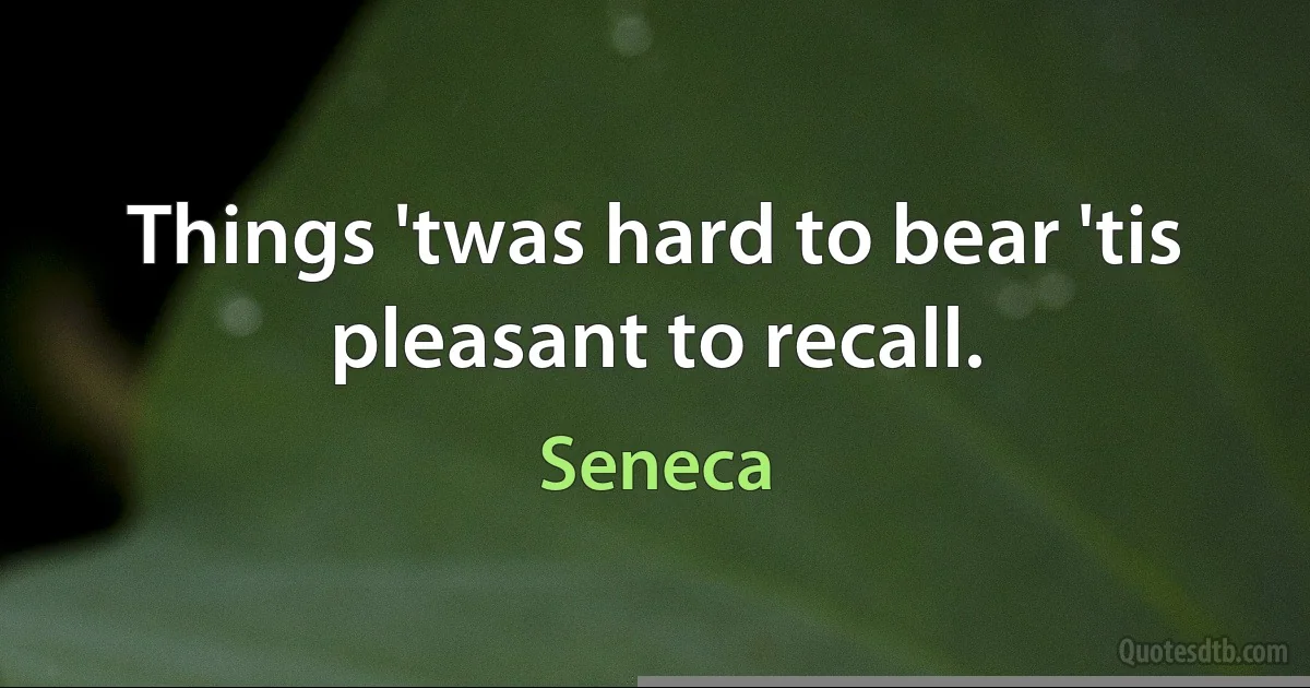 Things 'twas hard to bear 'tis pleasant to recall. (Seneca)