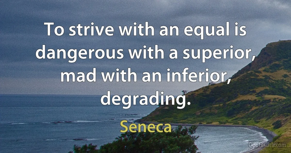 To strive with an equal is dangerous with a superior, mad with an inferior, degrading. (Seneca)