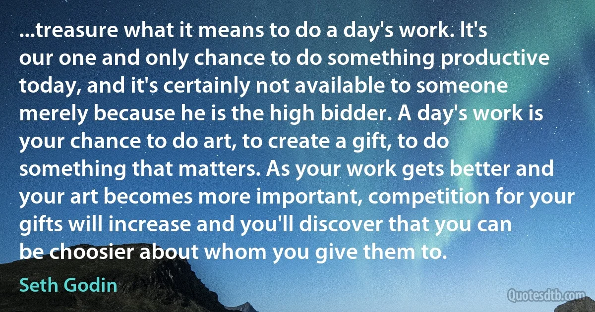 ...treasure what it means to do a day's work. It's our one and only chance to do something productive today, and it's certainly not available to someone merely because he is the high bidder. A day's work is your chance to do art, to create a gift, to do something that matters. As your work gets better and your art becomes more important, competition for your gifts will increase and you'll discover that you can be choosier about whom you give them to. (Seth Godin)