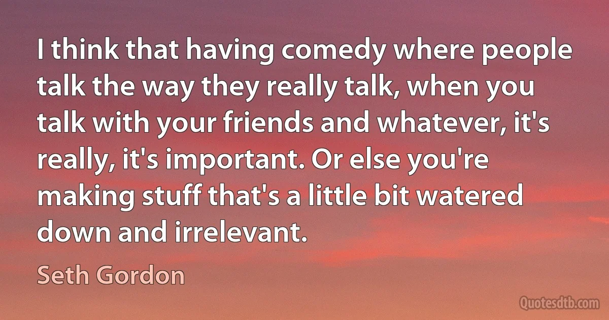 I think that having comedy where people talk the way they really talk, when you talk with your friends and whatever, it's really, it's important. Or else you're making stuff that's a little bit watered down and irrelevant. (Seth Gordon)