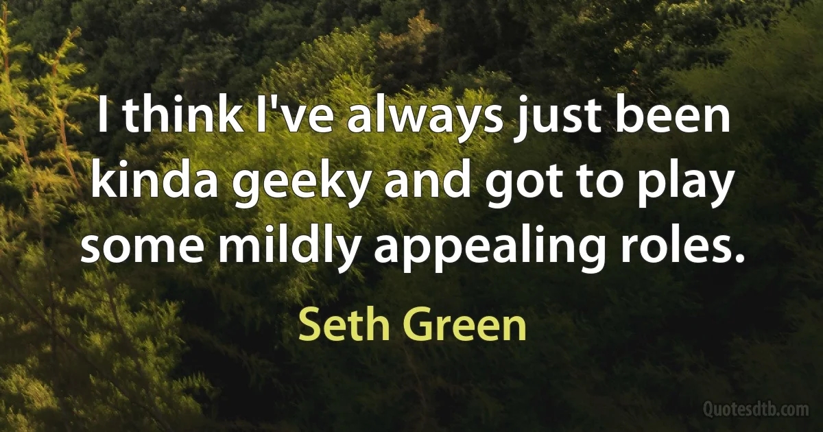 I think I've always just been kinda geeky and got to play some mildly appealing roles. (Seth Green)