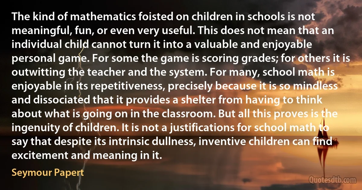 The kind of mathematics foisted on children in schools is not meaningful, fun, or even very useful. This does not mean that an individual child cannot turn it into a valuable and enjoyable personal game. For some the game is scoring grades; for others it is outwitting the teacher and the system. For many, school math is enjoyable in its repetitiveness, precisely because it is so mindless and dissociated that it provides a shelter from having to think about what is going on in the classroom. But all this proves is the ingenuity of children. It is not a justifications for school math to say that despite its intrinsic dullness, inventive children can find excitement and meaning in it. (Seymour Papert)