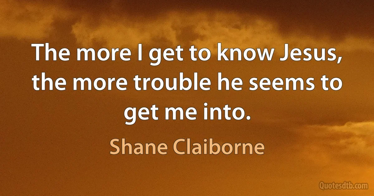 The more I get to know Jesus, the more trouble he seems to get me into. (Shane Claiborne)