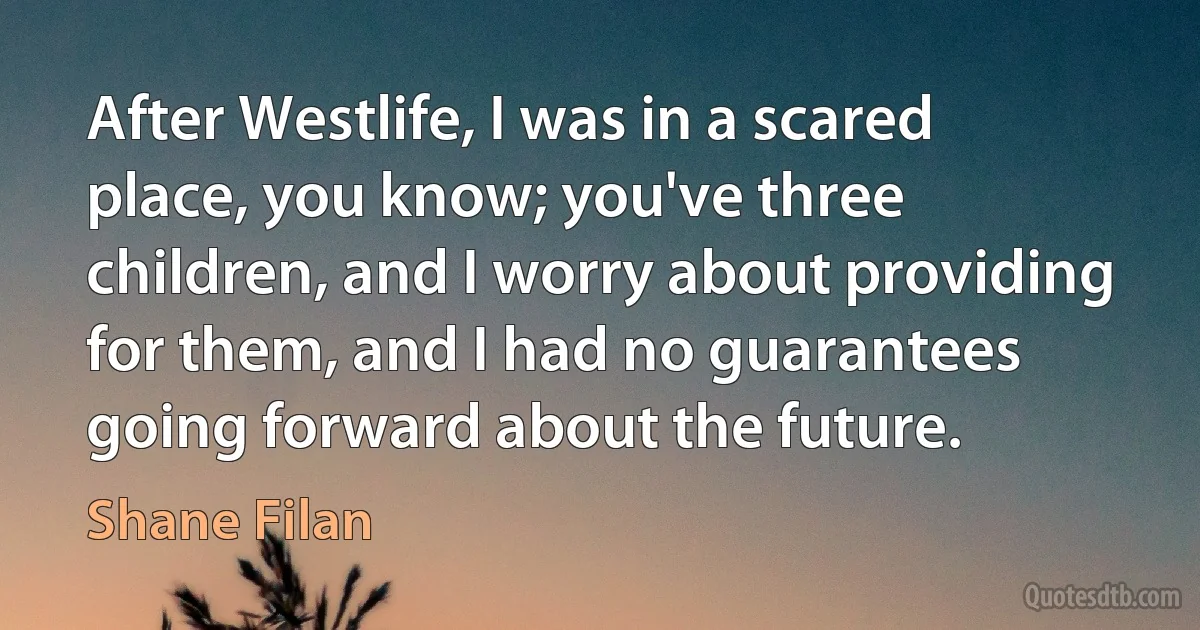 After Westlife, I was in a scared place, you know; you've three children, and I worry about providing for them, and I had no guarantees going forward about the future. (Shane Filan)