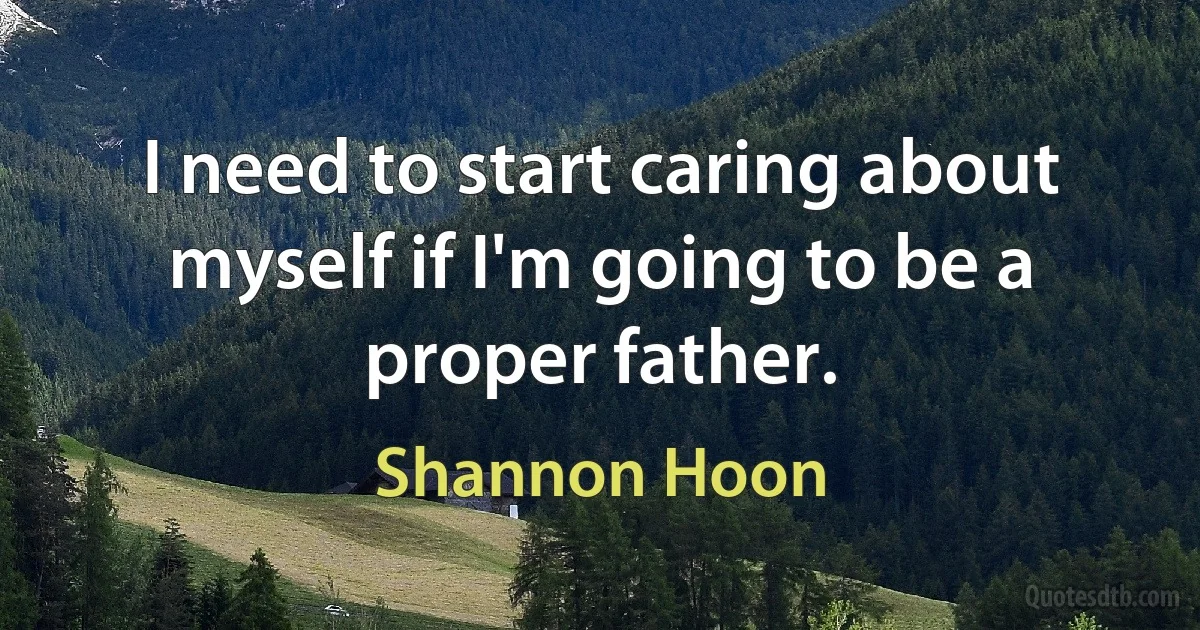 I need to start caring about myself if I'm going to be a proper father. (Shannon Hoon)