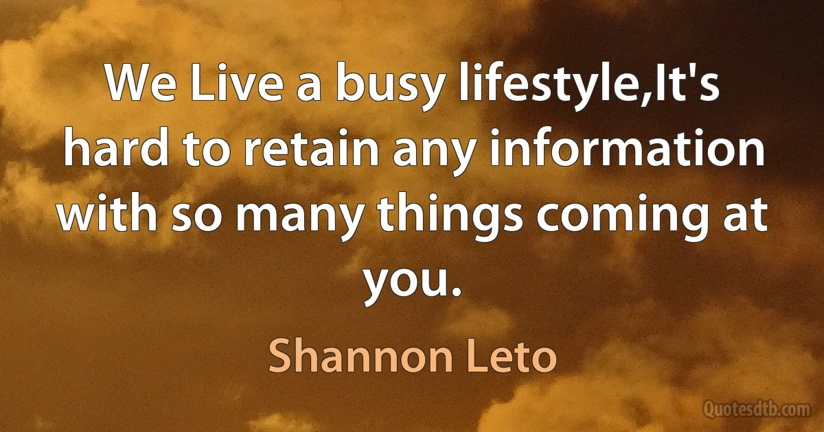 We Live a busy lifestyle,It's hard to retain any information with so many things coming at you. (Shannon Leto)