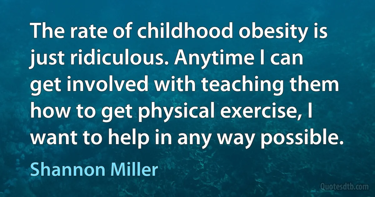 The rate of childhood obesity is just ridiculous. Anytime I can get involved with teaching them how to get physical exercise, I want to help in any way possible. (Shannon Miller)