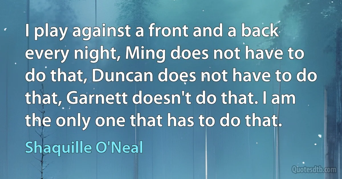 I play against a front and a back every night, Ming does not have to do that, Duncan does not have to do that, Garnett doesn't do that. I am the only one that has to do that. (Shaquille O'Neal)