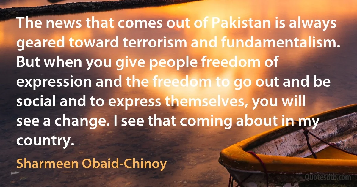 The news that comes out of Pakistan is always geared toward terrorism and fundamentalism. But when you give people freedom of expression and the freedom to go out and be social and to express themselves, you will see a change. I see that coming about in my country. (Sharmeen Obaid-Chinoy)