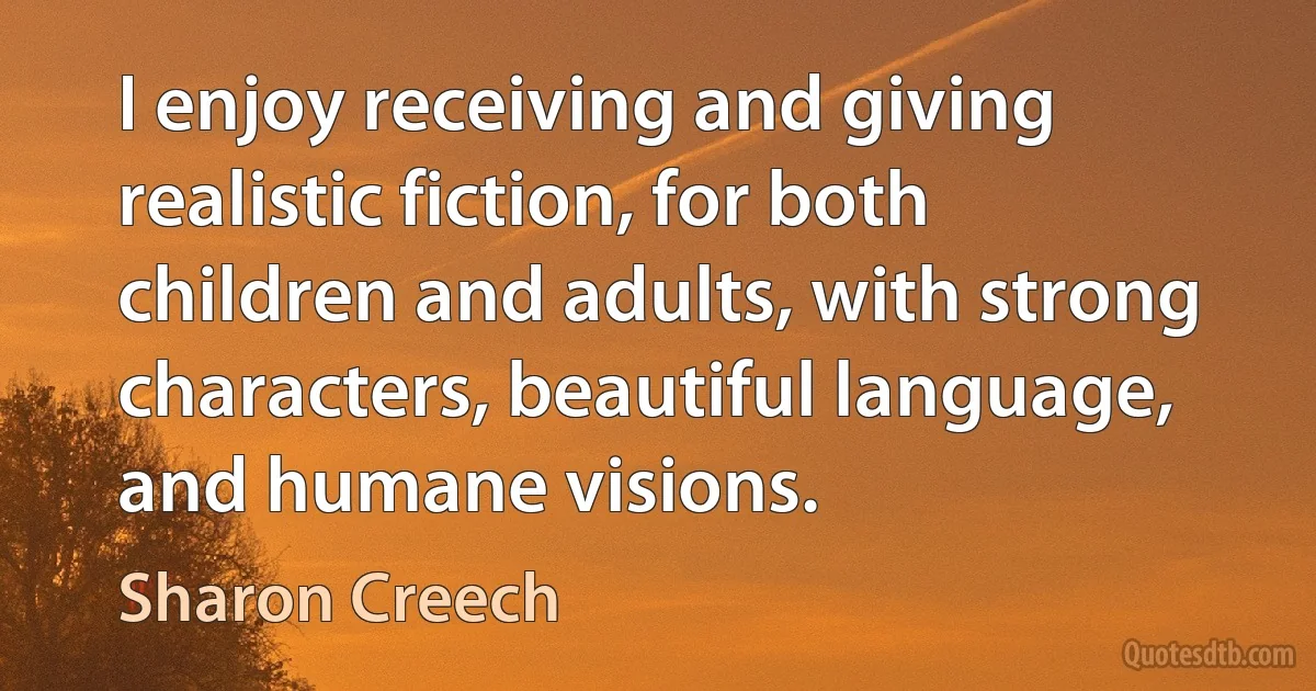 I enjoy receiving and giving realistic fiction, for both children and adults, with strong characters, beautiful language, and humane visions. (Sharon Creech)