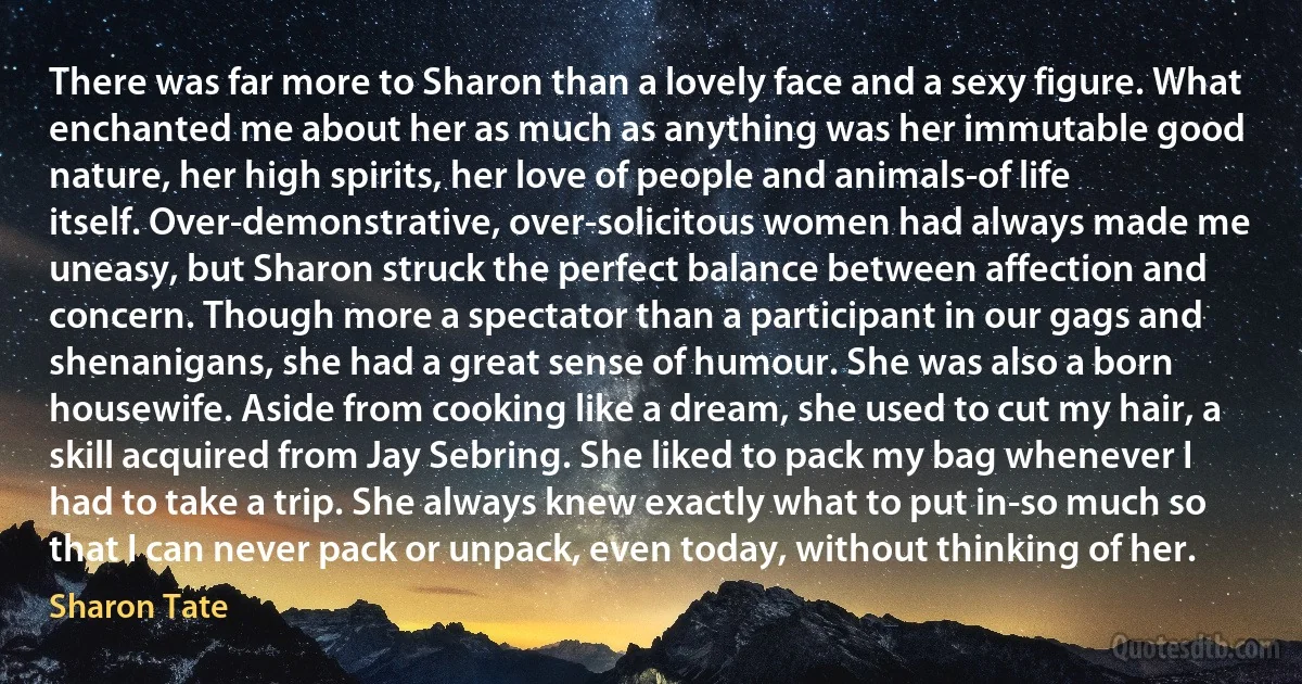 There was far more to Sharon than a lovely face and a sexy figure. What enchanted me about her as much as anything was her immutable good nature, her high spirits, her love of people and animals-of life itself. Over-demonstrative, over-solicitous women had always made me uneasy, but Sharon struck the perfect balance between affection and concern. Though more a spectator than a participant in our gags and shenanigans, she had a great sense of humour. She was also a born housewife. Aside from cooking like a dream, she used to cut my hair, a skill acquired from Jay Sebring. She liked to pack my bag whenever I had to take a trip. She always knew exactly what to put in-so much so that I can never pack or unpack, even today, without thinking of her. (Sharon Tate)