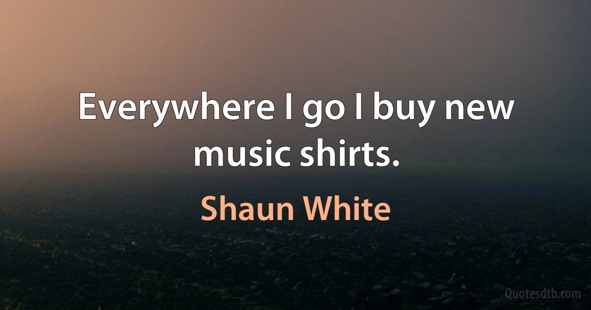 Everywhere I go I buy new music shirts. (Shaun White)