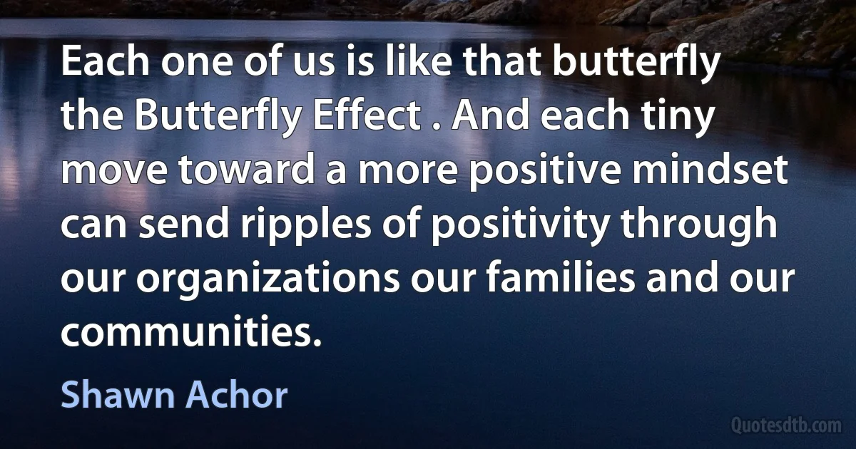 Each one of us is like that butterfly the Butterfly Effect . And each tiny move toward a more positive mindset can send ripples of positivity through our organizations our families and our communities. (Shawn Achor)