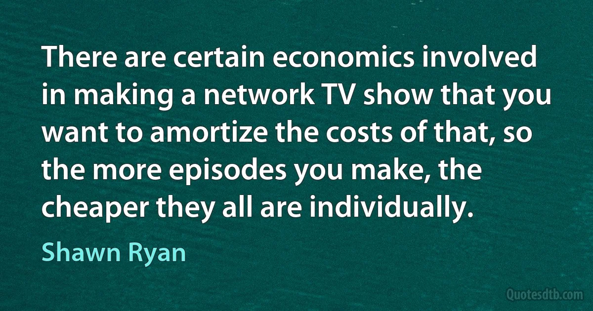 There are certain economics involved in making a network TV show that you want to amortize the costs of that, so the more episodes you make, the cheaper they all are individually. (Shawn Ryan)