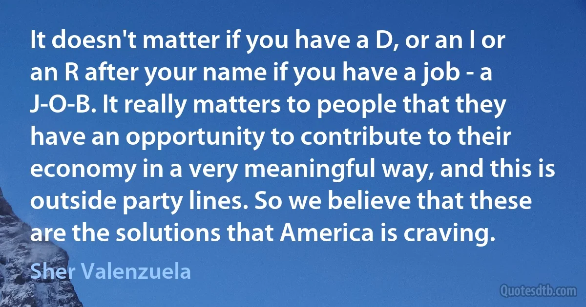 It doesn't matter if you have a D, or an I or an R after your name if you have a job - a J-O-B. It really matters to people that they have an opportunity to contribute to their economy in a very meaningful way, and this is outside party lines. So we believe that these are the solutions that America is craving. (Sher Valenzuela)