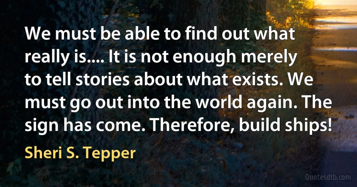 We must be able to find out what really is.... It is not enough merely to tell stories about what exists. We must go out into the world again. The sign has come. Therefore, build ships! (Sheri S. Tepper)