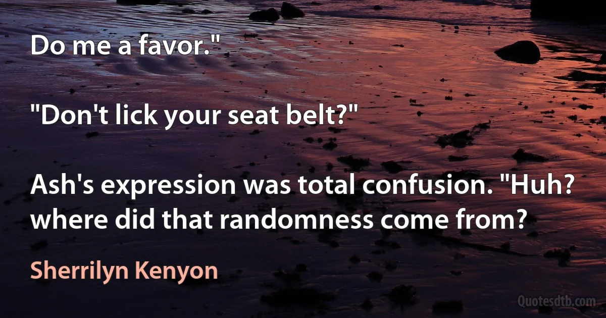 Do me a favor."

"Don't lick your seat belt?"

Ash's expression was total confusion. "Huh? where did that randomness come from? (Sherrilyn Kenyon)