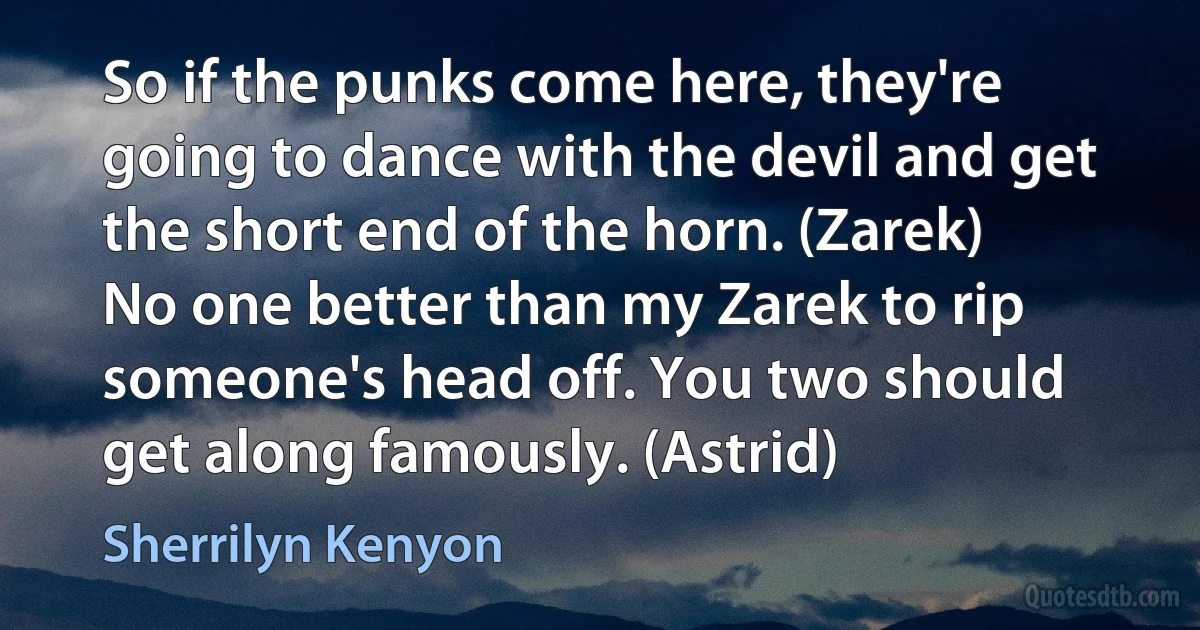 So if the punks come here, they're going to dance with the devil and get the short end of the horn. (Zarek)
No one better than my Zarek to rip someone's head off. You two should get along famously. (Astrid) (Sherrilyn Kenyon)