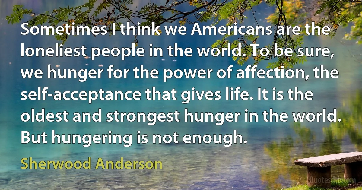 Sometimes I think we Americans are the loneliest people in the world. To be sure, we hunger for the power of affection, the self-acceptance that gives life. It is the oldest and strongest hunger in the world. But hungering is not enough. (Sherwood Anderson)