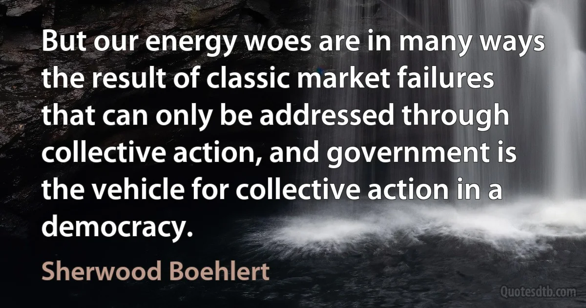 But our energy woes are in many ways the result of classic market failures that can only be addressed through collective action, and government is the vehicle for collective action in a democracy. (Sherwood Boehlert)