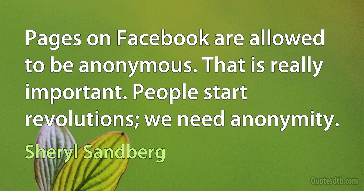 Pages on Facebook are allowed to be anonymous. That is really important. People start revolutions; we need anonymity. (Sheryl Sandberg)