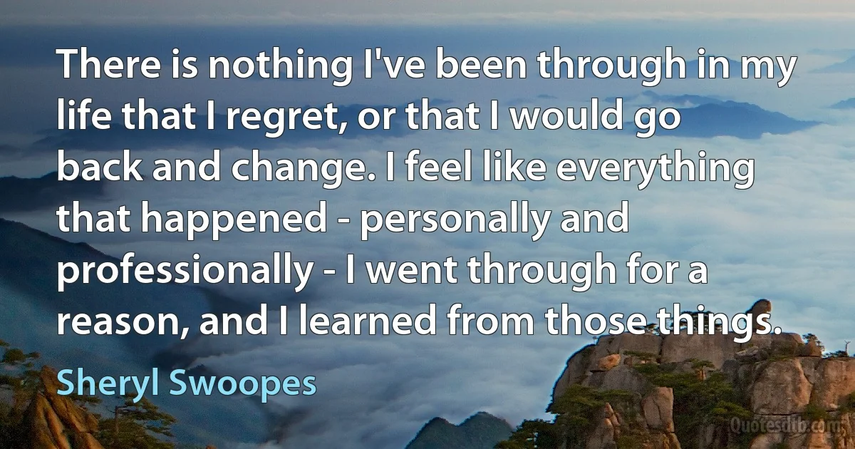 There is nothing I've been through in my life that I regret, or that I would go back and change. I feel like everything that happened - personally and professionally - I went through for a reason, and I learned from those things. (Sheryl Swoopes)