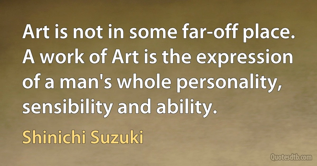 Art is not in some far-off place. A work of Art is the expression of a man's whole personality, sensibility and ability. (Shinichi Suzuki)