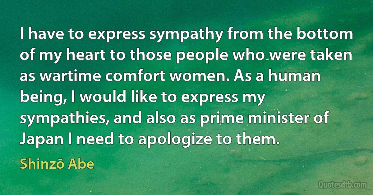 I have to express sympathy from the bottom of my heart to those people who were taken as wartime comfort women. As a human being, I would like to express my sympathies, and also as prime minister of Japan I need to apologize to them. (Shinzō Abe)