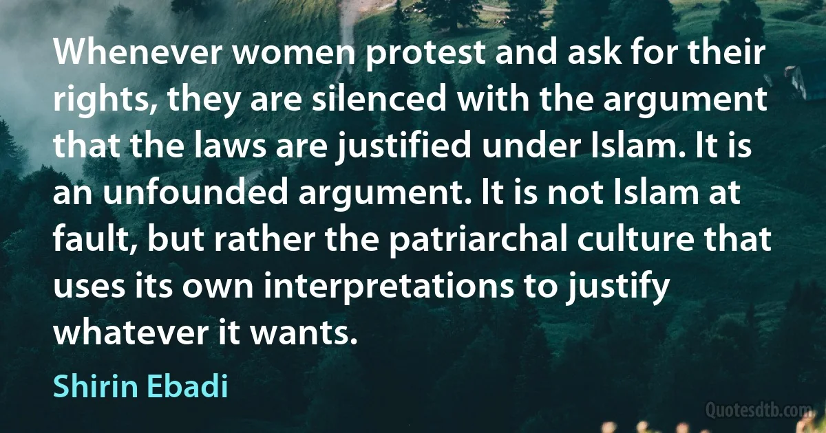 Whenever women protest and ask for their rights, they are silenced with the argument that the laws are justified under Islam. It is an unfounded argument. It is not Islam at fault, but rather the patriarchal culture that uses its own interpretations to justify whatever it wants. (Shirin Ebadi)