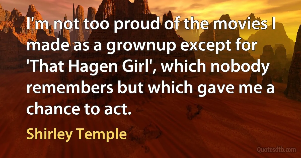 I'm not too proud of the movies I made as a grownup except for 'That Hagen Girl', which nobody remembers but which gave me a chance to act. (Shirley Temple)